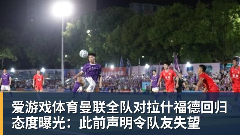 爱游戏体育曼联全队对拉什福德回归态度曝光：此前声明令队友失望